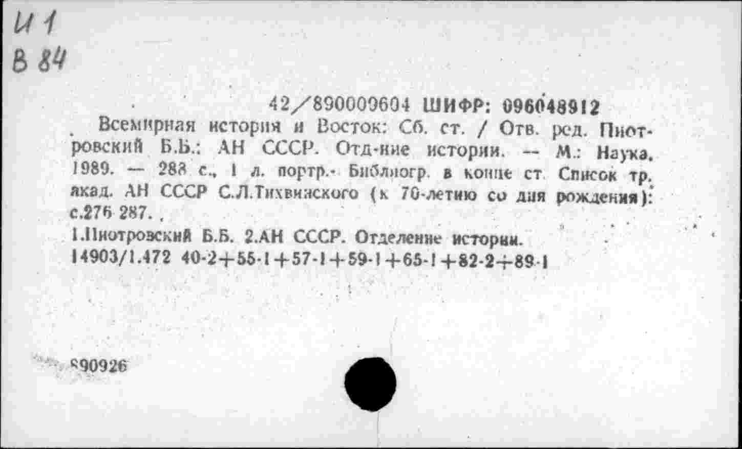 ﻿и / ъм
42/890009604 ШИФР: 096048912
Всемирная история и Восток; Сб. ст. / Отв. род. Пиотровский Б.Ь.: АН СССР. Отд-ние истории. — М.: Наука. 1989. — 283 с., 1 л. портр.- Библлогр. в конце ст Список тр. якад. АН СССР С.Л.Тихвинского (к 70-летию со дня рождения): с.276 287. .
1.Пиотровский Б.Б. 2.АН СССР. Отделение истории.
14903/1.472 40-2+55-1+57-1+ 59-1+65-1+82-2+89 I
«90926